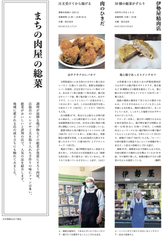 30種の総菜がずらり 伊勢屋精肉店 羽村市小作台1-3-9営業時間:9時~20時月曜・祝日定休042(554)5262 鶏と豚であっさりメンチカツ 小作駅東口から徒歩2分の伊勢屋精肉店では手作りの揚げ物やポテトサラダ、焼き豚など30種類ほどの総菜を販売している。鶏と豚の合びき肉で作るメンチカツ(150円)が一番人気だ。 国産の鶏肉と豚肉を7対3ほどの割合で合わせ、タマネギのほかにニンジンも少し入れ栄養にも気を配る。鶏肉の割合が多く、あっさりしているが、しっかりした塩味でおかずやつまみにぴったりだ。リピーターが多く、昼の早い時間でもなかなか客が途切れない。揚げ物を揚げる時間は10時~12時30分と15時~17時半。この時間内はショーケースにない揚げ物をその場で揚げてもらうことができる。手作りコロッケ(95円)や、唐揚げ(100グラム230円)も人気。「スーパーの肉や総菜では物足りないというお客様が多く来ます」と店主の宮﨑さん(75)は話す。 創業49年。創業者は兄で宮﨑さんは2代目。当初は駅寄りの場所に店を構えていたが29年前、今の場所に移った。毎週水曜は夕方から野菜の天ぷらを提供している。(藤野) 肉のひきだ 注文受けてから揚げる 青梅市長淵4-239-13営業時間:11時~18時30分日曜・祝日定休0428(22)1714 衣サクサクのレバカツ 吉野街道沿いにある肉のひきだの1番人気はレバカツ(5個入り220円)。新鮮な国産豚のレバーを使用。注文を受けてからパン粉をつける。衣は生パン粉と乾燥パン粉を混ぜ、揚げ油はキャノーラ油。軽く塩が振ってあり、衣はサクサク。しっとりとしたレバーは臭みがなく、つまみに合う一品だ。このほか黒毛和牛を使った和牛メンチ(150円)、ロースカツ(290円)も人気。 店は創業67年。祖父の丈之助さんが肉の卸から始めた。いまも卸を続けているが、店では自家製惣菜が売上の柱。10年ほど前に現在の場所に移転してから、このスタイルが定着している。創業当時から受け継がれるトロトロのもつ煮 (550円)のファンも多い。定番に加え、季節限定の総菜を用意。いまは広島県の大粒カキを使ったカキフライ(3個500円)とグラタンコロッケ(150円)。電話で予約し、揚げ時間を見計らい来店する客も多い。3代目店主の疋田倫章さんは「新鮮な肉を使い、作り置きは一切していません。作りたてを食べていただきたい」と話す。(山石) 上:適度な塩味が、つまみにぴったりのレバカツ下:揚げたてを提供することにこだわる店主 上:ニンジンが入り彩りもきれいなメンチカツ 下:店主の宮﨑さん まちの肉屋の総菜 調理が面倒な揚げ物などの総菜が豊富にそろう肉屋。店独自のレシピや工夫を取り入れた手作りの味にファンは多い。総菜がおいしいと評判の店で、人気の品を紹介します。地域に愛される店の成り立ちにも触れてみました。 文中価格は全て税込