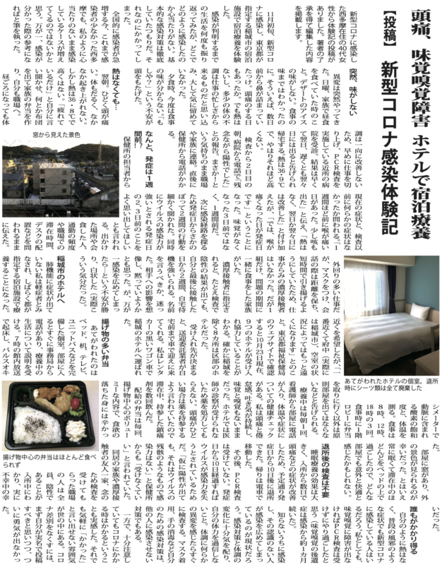 頭痛、味覚嗅覚障害ホテルで宿泊療養【投稿】新型コロナ感染体験記 新型コロナに感染した西多摩在住の代女性から体験記の投稿がありました。著者の了承を得て編集した内容を掲載します。月初旬、新型コロナに感染し、東京都が指定する稲城市の宿泊施設で宿泊療養を体験した。感染が判明するまでの生活を何度も振り返ってみたが、どこでどのように感染したのか心当たりがない。基本的な感染対策は徹底していたつもりだ。それなのにかかってしまった。 全国的に感染者が急増する今、これまで感染者の少なかった西多摩でも、私のように心当たりのないまま感染しているケースが増えてくるのではないかと思う。万が一、感染が分かった際の参考になればと筆を執った。突然、味がしない 異変は突然やってきた。日曜、家族で昼食を食べていた時のこと。デザートのアイスの味がしない。食事の味まではわかったのに。そういえば、数日前から鼻が詰まっていたっけ。頭痛のする日もあったか。でも熱はないし、多少の体の不調は仕事の忙しさから来るものだと思い込み、大して気に留めていなかった。夕食時、今度は食事の味が分からない。「もしや？」という不安が頭をもたげた。 熱はなくても…翌朝。ひどく頭が痛い。体もだるく、なかなか起き上がれない。しかし熱は・８℃で高くはない。「疲れているだけ」と自分に言い聞かせ、何とか布団を出て家族の弁当を作り、自分も職場へ。 昼ごろになっても体調は一向に改善しないため、早めに仕事を切り上げ、ＰＣＲ検査を実施している近所の病院を受診。結果は早くて翌日、遅くとも翌々日には出ると告げられ帰宅する。熱は・９℃で、やはりそれほど高くない。 検査から２日目の朝、病院から電話で「残念ながら陽性でした」との報告。まさか！という気持ちのまま職場や家族に連絡。直後に保健所から電話がかかる。 なんと、発症は１週間前保健所の担当者から現在の症状と、検査以前に何らかの症状はなかったか問われる。「１週間ほど前に喉が痛い日があった。少し咳も出た」と伝え、「熱はなく、翌日か翌々日には改善した」と付け加えたが、「では、喉が痛くなった日が発症日です」ということになった。味覚がなくなった３日前ではなく、１週間前だ。 次に感染経路を探るため発症日からさかのぼって２週間の行動を細かく聞かれた。同時にウイルスの感染力が強いとされる発症日の２、３日前のことをよく思い出してほしいとも言われる。出かけた場所や会食した人、通勤の頻度や職場での滞在時間、デスクの配置などを問われるままに伝えた。外回りの多い仕事だが、マスクをつけ、会話の際は距離を保ち、短時間で引き揚げるようにしていたため、仕事がらみの濃厚接触者はいなかった。だが１組だけ、問題の期間に一緒に食事をした家族がいた。 濃厚接触者に指定されると、たとえ検査で陰性の結果が出ても、自分と最後に接触した日から２週間、自宅待機を強いられる。名前を言うべきか、迷った。相手への影響を想像し、黙っていようかとも思った。が、万が一感染を広めてしまったら…という不安が勝り、白状した（実際こういう気分だった）。 稲城市のホテルへ肺機能に症状が出ていない私は軽症者とみなされ、しばらく都が指定する宿泊施設で療養することになった。近くを希望したが、「一番近くて府中（実際には稲城市）、空室の状況によってはもっと遠くになります」とのこと。東京都福祉保健局のウェブサイトで確認すると月日現在、９つのホテルが受け入れ協力していることがわかる。確かに稲城を除く８カ所は区部のホテルだった。受け入れ先が決まると、送迎委託業者が自宅前まで車で迎えに来てくれる。私はレンタカーの黒いワゴン車で稲城のホテルへ運ばれた。 揚げ物の多い弁当あてがわれたのは ベッド、机、テレビ、ユニットバスなどを完備した個室。部屋に入るとすぐに事務局から電話があり、療養中の生活について説明を受ける。７時の館内放送で起床し、パルスオキシメーターで動脈に含まれる酸素の飽和度と、体温を測る。食事は８時、時、 時の３回。食事時に１階ロビーに弁当を取りに行く以外は原則部屋を出てはならないなどと告げられる。 療養中は毎朝１回、看護師から部屋に電話が入り、体温や症状についての健康チェックがある。私は頭痛と倦怠感、吐き気が持続し、味覚と嗅覚もないままだった。ホテルでは医師の診察が受けられないため薬を処方してもらえない。頭痛がひどい場合は薬を持参するよう言われていたので滞在中、持参した鎮痛剤を数回飲んだ。 配給の弁当は毎回、揚げ物中心のボリューミーな内容で、食欲の落ちた身には辛かった。部屋に窓があり、外の景色が見られるのが幸いだった。とはいえ常に眠くて滞在中のほどんどをベッドの上で過ごしたので、どんな部屋でも意外と快適と感じたかもしれない。 退所後の検査は不要睡眠療養の効果は大 きく、入所から数日で頭痛などの症状が改善したため、予定通り発症日から日後に退所できた。帰りは電車で移動した。 その後、ＰＣＲ検査は受けていない。発症日から日経過すればウイルスが感染力を失うとされているためだ。「仮に陽性が出ても、それはウイルスの残骸のようなもので感染力はない」と保健所からも「受けなくていい」と言われていた。 同居の家族や濃厚接触者の友人一家、念のため検査を受けてもらった職場の人は全員、陰性であることが入所中にわかり、実に不幸中の幸いだった。 誰もがかかり得る 自分のように熱はなく、普段の風邪のような症状でも新型コロナに感染している人はいるだろう。私としても、味覚嗅覚に障害が出なければＰＣＲ検査は受けずにやり過ごしたと思う（味覚嗅覚の後遺症は感染から約１カ月続いた）。 知らないうちに感染し、その認識のない人が感染を広めてしまっているのが現状だろう。感染対策と体調の変化に十分気を配り、自分の体力を過信しないこと。体調に何らかの異変を感じたらすぐに検査する。マスク着用、手の消毒など自分のための感染対策は、他の人に感染させない対策でもある。 一方で、十分注意していてもコロナにかかる時はかかるということも実感した。それでも気軽に「かかった」と言い出せない雰囲気が世の中にある。コロナ差別をなくすには、まず自分が実名で投稿すべきと思いつつ、ついに勇気が出なかった。