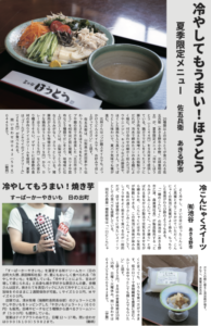 冷やしてもうまい!ほうとう 夏季限定メニュー佐五兵衛あきる野市 種類以上のほうとうが食べられる佐五兵衛(あきる野市小中野、北林豊明店主)が、夏季限定メニュー「冷やしほうとう(1144円)を9月末まで提供している。鶏ガラでだしをとったスープに豚ひき肉を加えた味噌ベースの特製つけだれが、冷水で締めたコシのある麺によく絡む。付け合わせの細かく刻んだゴボウやニンジン、キュウリなどの野菜や、ほぐした鶏肉も入り具だくさん。さっぱりとした味わいで、夏バテ気味でも箸が進む。北林さんは「つけ麺スタイルでも、ぶっかけうどんスタイルでも、お好みで召し上がってください」と話す。佐五兵衛は、山梨県の武田家から伝わったとされるほうとうをもとに、スープや麺の茹で方を改良した「五日市ほうとう」を年ほど前に発案。カツオや昆布など5種類でだしをとり、味噌味に仕上げたスープには、山梨ほうとうのようなとろみがなく、さらっとしている。猪豚肉が入るのも特徴のひとつ。ベーシックな鶏肉ほうとう(979円)から、カレーほうとう(1155円)などの変わり種までそろい、デザートには季節の食材の手作りアイスクリームを提供。夏季は「ゴールデンキウイのアイスクリーム」 (264円)が食べられる。 問い合わせは042(596)0445まで。(鋤柄) 冷こんにゃくスイーツ (有)池谷あきる野市 よく冷やし、さいの目に切ったこんにゃくに黒蜜ときなこをかけていただく。こんにゃくの気泡に黒蜜がよく染み、もっちりした食感がわらび餅のようでもある。「一穂のこんにゃく」の(有)池谷(あきる野市乙津、森屋潤社長)が製造販売する「とろみさしみこんにゃく」。「バタ練り」と呼ばれる昔ながらの製法で空気を含ませながら練るため、こんにゃくには不均一な気泡が無数にできる。この気泡に液体が染み込む。名前の通りさしみこんにゃくとして、しょうゆをよく染ませて食べるのが一般的だが、店では冒頭のように冷たいスイーツとしての食べ方も提案している。同社の森屋一穂取締役は「一口にこんにゃくと言っても、いろんな食べ方ができます。低カロリーで食物繊維を豊富に含むヘルシーなおやつとしても親しんでもらいたい」と話す。1袋250円。8月中の営業時間は時~時。日曜~火曜休み。問い合わせは042(596)0542まで。(伊藤) 冷やしてもうまい!焼き芋 すーぱーかーやきいも日の出町 「すーぱーかーやきいも」を運営する(有)ドリームカー(日の出町大久野、原田輝和社長)が、夏にもおいしく食べられる「冷やしやきいも」を販売している。「冷やすことにより、甘みが増して感じられる」と自身も焼き芋好きな原田さんの妻、奈穂さんは話す。焼きたてを真空パックに入れて冷やすことにより、旨味をそのままに2週間保存が可能。Lサイズ500円、Mサイズ400円。店頭では、清水牧場(瑞穂町長岡長谷部)のジェラートに冷やしやきいもをトッピングした「やきいもジェラート」(600円)も販売。巨峰やピーチなど5種類から選べるクリームソーダ(500円)も提供している。営業はテイクアウトのみで土、日曜12~17時。問い合わせは090(6100)5982まで。(鋤柄)